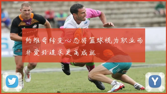 约维奇转变心态将篮球视为职业而非爱好追求更高成就