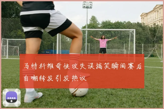 马特科维奇快攻失误搞笑瞬间赛后自嘲转发引发热议