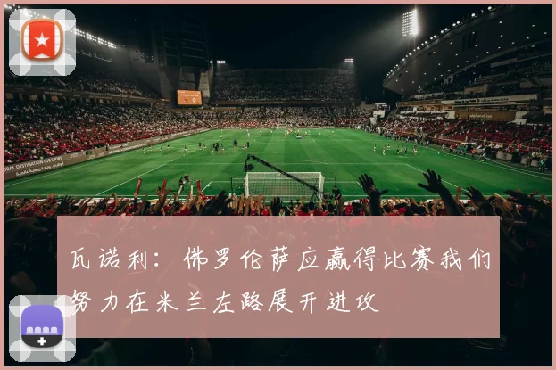 瓦诺利：佛罗伦萨应赢得比赛我们努力在米兰左路展开进攻