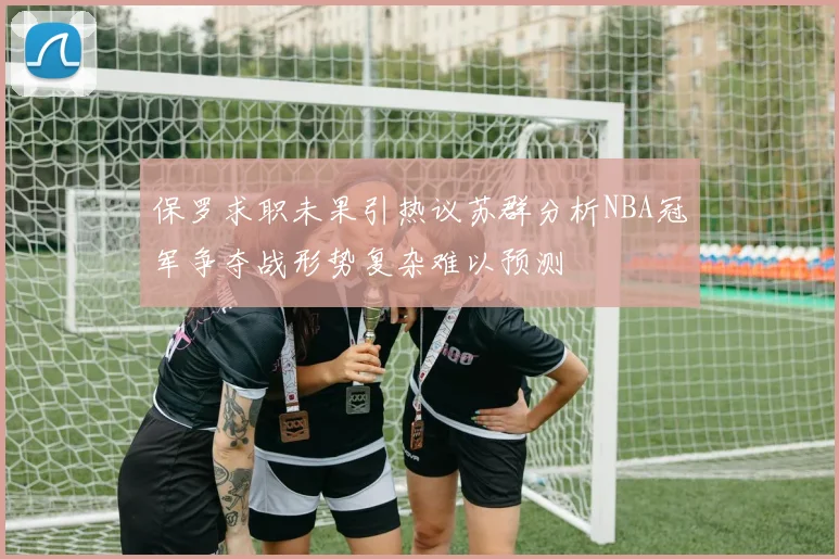 保罗求职未果引热议苏群分析NBA冠军争夺战形势复杂难以预测