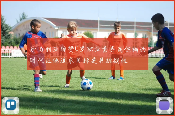迪马利亚称赞C罗职业素养高但梅西时代让他追求目标更具挑战性