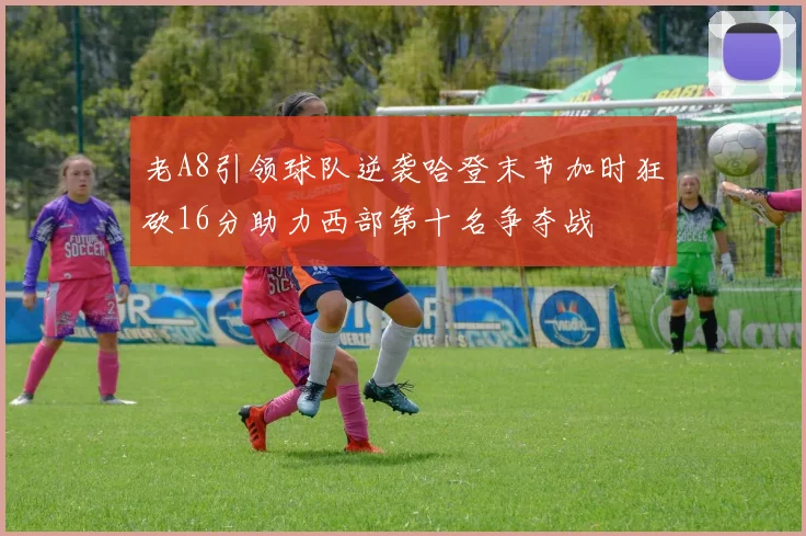 老A8引领球队逆袭哈登末节加时狂砍16分助力西部第十名争夺战