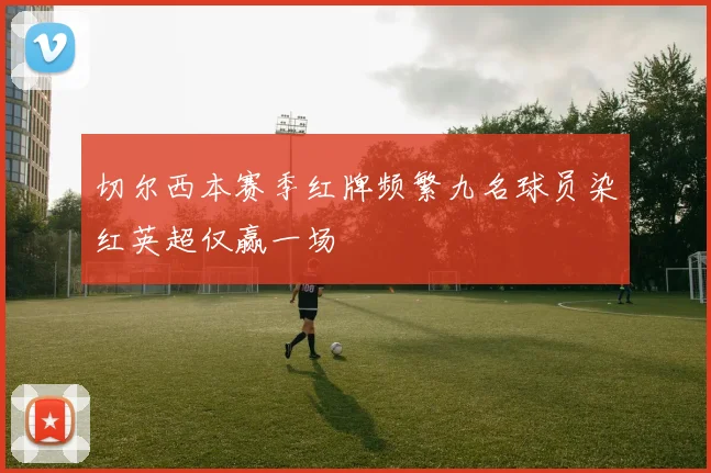 切尔西本赛季红牌频繁九名球员染红英超仅赢一场