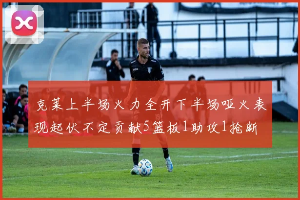 克莱上半场火力全开下半场哑火表现起伏不定贡献5篮板1助攻1抢断