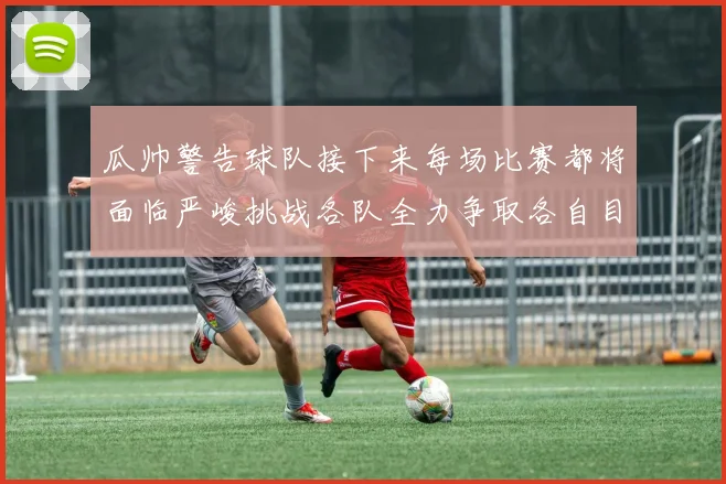 瓜帅警告球队接下来每场比赛都将面临严峻挑战各队全力争取各自目标