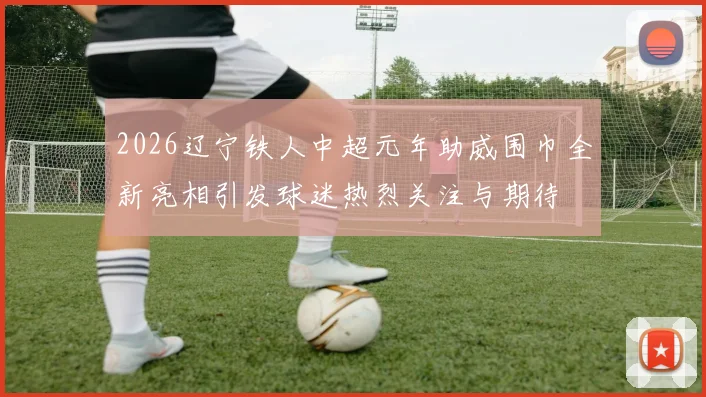 2026辽宁铁人中超元年助威围巾全新亮相引发球迷热烈关注与期待