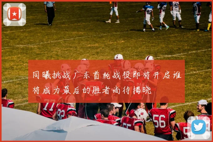 同曦挑战广东首轮战役即将开启谁将成为最后的胜者尚待揭晓