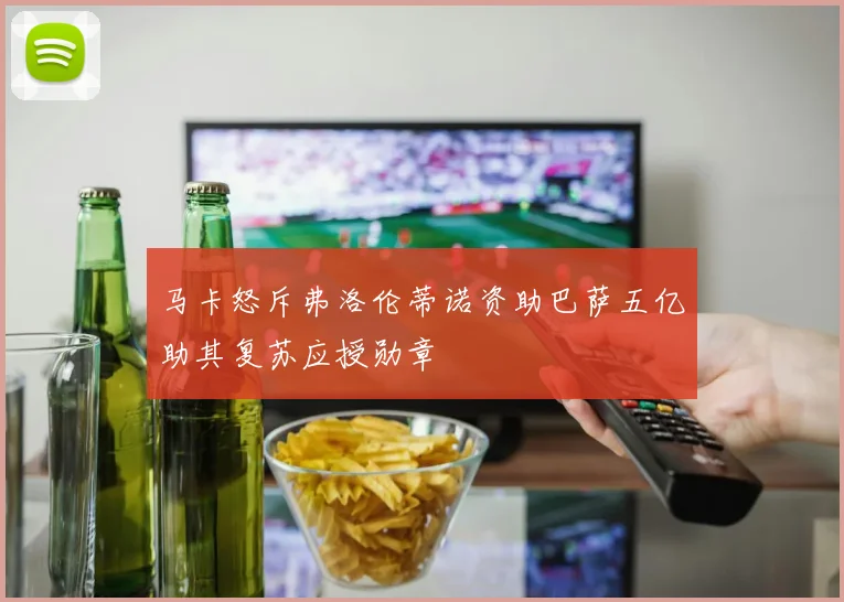 马卡怒斥弗洛伦蒂诺资助巴萨五亿助其复苏应授勋章