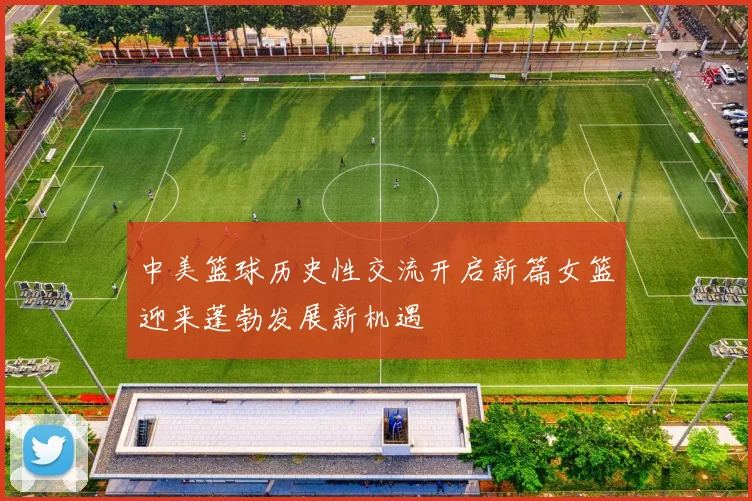 中美篮球历史性交流开启新篇女篮迎来蓬勃发展新机遇