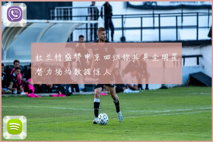 杜兰特盛赞申京回归称其具全明星潜力场均数据惊人