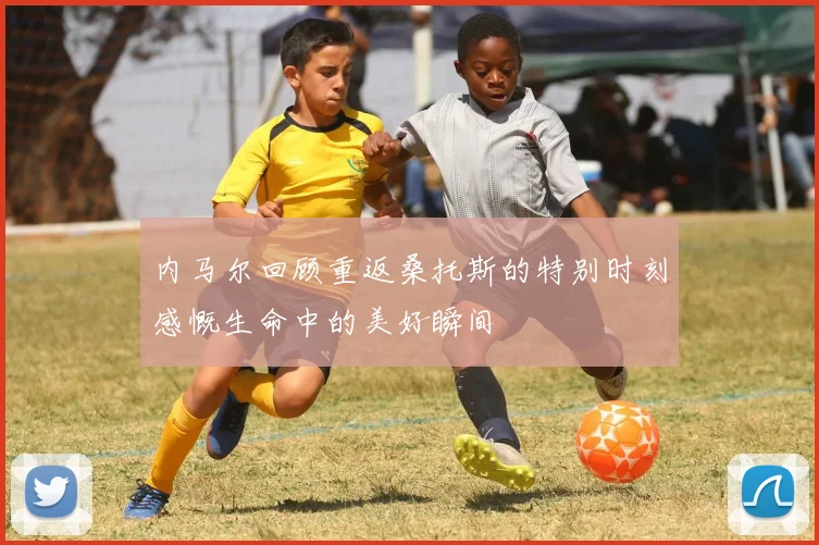 内马尔回顾重返桑托斯的特别时刻感慨生命中的美好瞬间