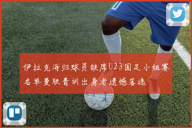伊拉克海归球员缺席U23国足小组赛名单曼联青训出身者遗憾落选