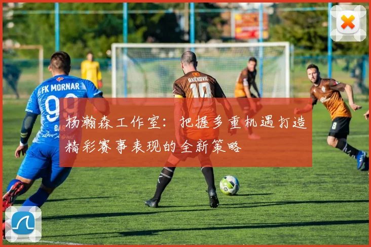 杨瀚森工作室：把握多重机遇打造精彩赛事表现的全新策略