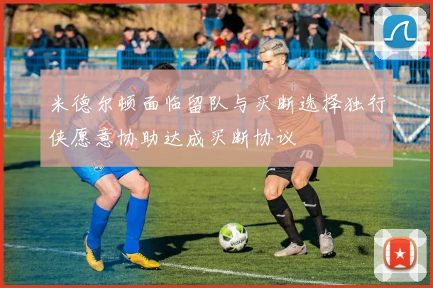 米德尔顿面临留队与买断选择独行侠愿意协助达成买断协议