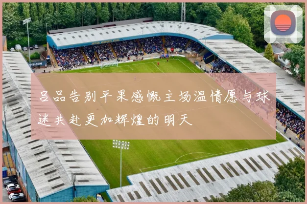 吕品告别平果感慨主场温情愿与球迷共赴更加辉煌的明天