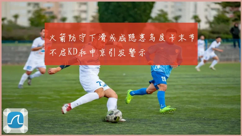 火箭防守下滑或成隐患乌度卡末节不启KD和申京引发警示