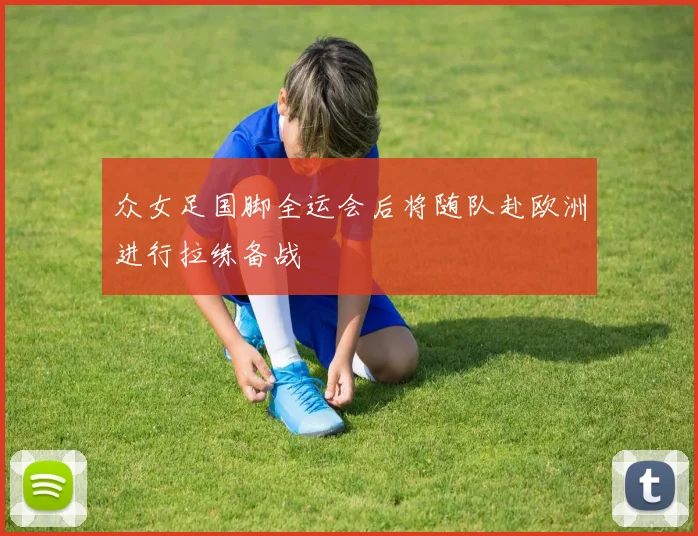 众女足国脚全运会后将随队赴欧洲进行拉练备战